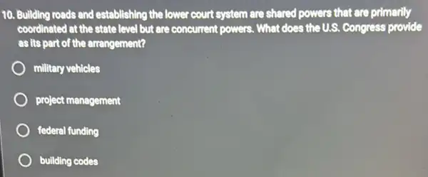 10. Building roads and establishing the lower court system are shared powers that are primarily
coordinated at the state level but are concurrent powers. What does the U.S Congress provide
as its part of the arrangement?
military vehicles
project management
federal funding
building codes