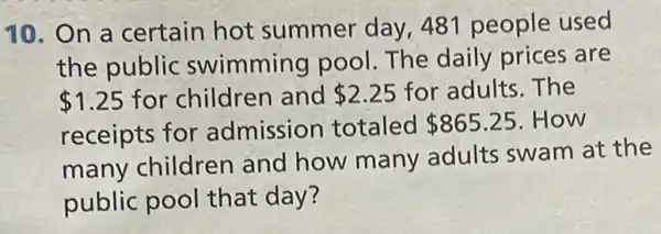 10. On a certain hot summer day 481 people used
the public swimming pool The daily prices are
 1.25 for children and 2.25 for adults. The
receipts for admission totaled 865.25 .How
many children and how many adults swam at the
public pool that day?