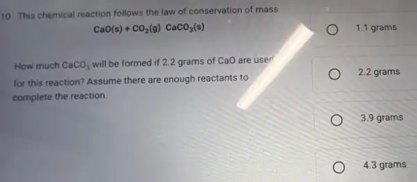 10. This chemical reaction follows the law of conservation of mass.
How much CaCO_(3)
will be formed if 2.2 grams of CaO are used
CaO(s)+CO_(2)(g)CaCO_(3)(s)
for this reaction? Assume there are enough reactants to
complete the reaction.
1.1 grams
2.2 grams
3.9 grams
4.3 grams