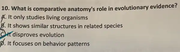 10. What is comparative anatomy's role in evolutionary evidence?
A. It only studies living organisms
B. It shows similar structures in related species
C. It disproves evolution
p. It focuses on behavior patterns