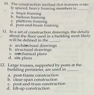 10. The construction method that features wide-
ly spaced, heavy framing members is __
a. brace framing
b. balloon framing
C.platform framing
d. post-and-beam framing
11. In a set of construction drawings, the details
about the floor used in a building most likely
will be defined in the __
a. architectural drawings
b. structural drawings
C. mechanical plans
d. site plans
12. Large trusses, supported by posts at the
building perimeter, are used in __
a. post-frame construction
b.clear-span construction
C. post-and-truss construction
d. tilt-up construction