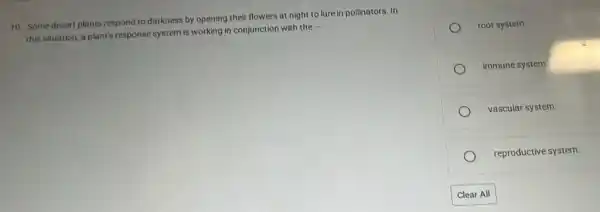 10. Some desert plants respond to darkness by opening their flowers at night to lure in pollinators. In
this situation, a plant's response system is working in conjunction with the
__
root system.
immune system
vascular system.
reproductive system.