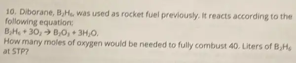 10. Diborane, B_(2)H_(6) was used as rocket fuel previously. It reacts according to the
following equation:
B_(2)H_(6)+3O_(2)arrow B_(2)O_(3)+3H_(2)O
How many moles of oxygen would be needed to fully combust 40 Liters of B_(2)H_(6)
at STP?