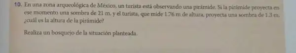 10. En una zona arqueológica de México, un turista está observando una pirámide. Si la pirámide proyecta en
ese momento una sombra de 21 m, y el turista, que mide 1.76 m de altura,proyecta una sombra de 1.3 m,
¿cuál es la altura de la pirámide?
Realiza un bosquejo de la situación planteada.