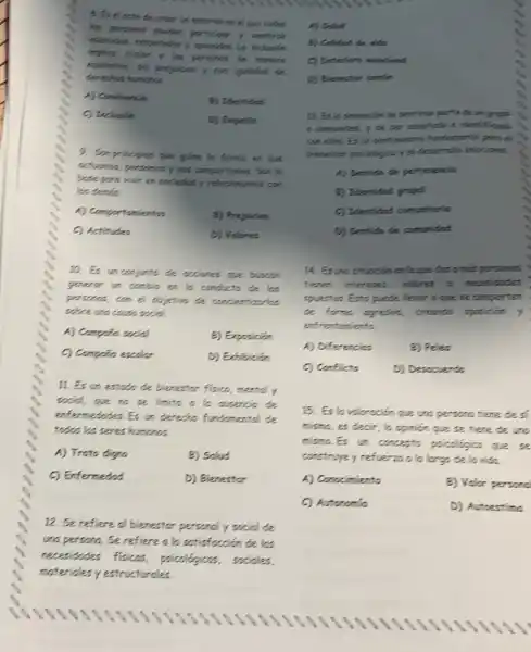 10. Es an conjunts the occiones que buscon
generor on combin on to conducto de las
persones, can el objetions de concientizatics
sobre uno couse social.
A) Compifa social	2) Exposicion
C) Compoin escolar	D) Exhibición
11. Es un estodo de bierestor fisico, mentel y
social, que no se limite a lo ausercia de
enformedodes. Es un derection fundomental de
todes los seres humoros.
A) Trato digno	B) Salud
C) Enfermedad	D) Bienestor
12. Se refiere al bienestor personally social de
una persona. Se refiere a la satisfaction de las
necesidades fisicos.psicologices, sociales,
materiales y estructurales
8. Es el octo de crear un entertases end que toded
1 sentirse
implica trator o los persones to moners
equitation, she prepareny can iguited the
humanos
A) Contivencia
B) Identided
C) Inchution
D) Empotio
9. Sunprinciples que gilon Is forma on que
activinos, personosy nos comportance. Son is
bose pora vivir en swisded y relationsmes can
los clemas.
A) Comportanientos	B) Prejulcios
C) Actitudes
D) Volores
A) Solut
B) Callend de vide
C) Ceteriors eneciend
D) Bienestor com(n
13. Er lo sensoción de sentires parte the ungrups
s comunidad, y de oer eosphode is identification
con ellos. Es in sentimiants fundamental parts of
bienestor poicoldgico yel desorrsills enocional.
A) Sentido de partenencis
B) Identidad grupel
C) Identidad comunituris
D) Sentide de comunided
14. Esuno situnción en loque dos o misspersonos
tienen interests, volores o necesidades
opuestos. Ests prede liever aque se comporten
de forms agresive, creands oposioin y
enfrentanients.
A) Diferencias
B) Peles
C) Conflicte
D) Descouerdo
15. Es lo valoroción give are personatiene des
mismo, es decir, lo opinion que se tiene de are
mismo.Es an concepts psicologico que se
construcyey refuerzoo lo largo de la vide.
A) Conccimiento	2) Valor personc
C) Autonomia
D) Autoestima