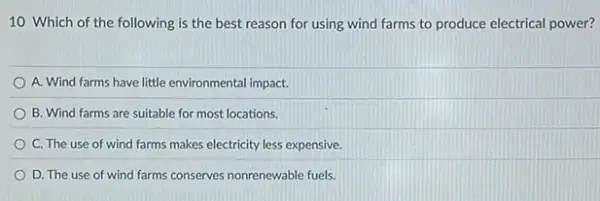 10 Which of the following is the best reason for using wind farms to produce electrical power?
A. Wind farms have little environmental impact.
B. Wind farms are suitable for most locations.
C. The use of wind farms makes electricity less expensive
D. The use of wind farms conserves nonrenewable fuels.