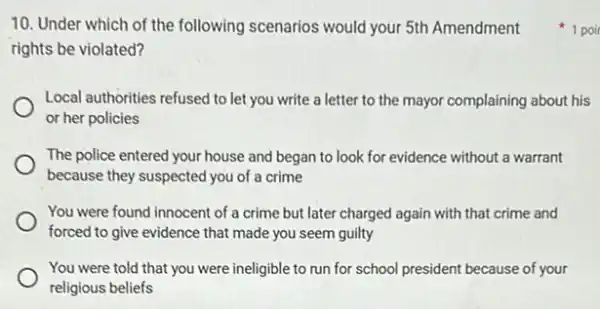 10. Under which of the following scenarios would your 5th Amendment
rights be violated?
Local authorities refused to let you write a letter to the mayor complaining about his
or her policies
The police entered your house and began to look for evidence without a warrant
because they suspected you of a crime
You were found innocent of a crime but later charged again with that crime and
forced to give evidence that made you seem guilty
You were told that you were ineligible to run for school president because of your
religious beliefs
1 poir