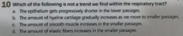 10 which of the following is not a trend we find within the respiratory tract?
a. The epithelium gets progressively shorter in the lower passages.
b. The amount of hyaline cartilage gradually increases as we move to smaller passages
c. The amount of smooth muscle increases in the smaller passages.
d. The amount of elastic fibers increases in the smaller passages