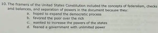 10. The framers of the United States Constitution included the concepts of federalism , checks
and balances, and separation of powers in the document because they:
a. hoped to expand the democratic process
b. favored the poor over the rich
c. wanted to increase the powers of the states
d. feared a government with unlimited power