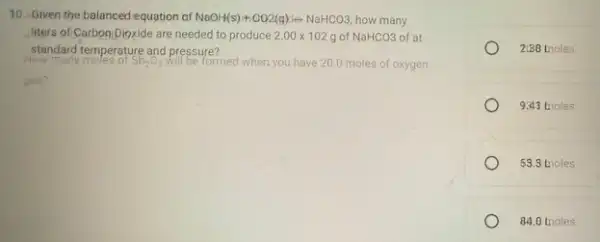 10. Given the balanced equation of NaOH(s)+CO_(2)(g)-CetNaHCO3 how many
liters of Carboo Dioxide are needed to produce 2.00times 102g of NaHCO3 of at
standard temperature and pressure?
Sb_(2)O_(3)	formed when you have 200 moles of oxygen
gas?
2(88 moles
9.43 tnoles
53.3 tnoles
84.0 tnoles