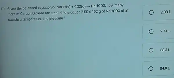 10. Given the balanced equation of
NaOH(s)+CO2(g)arrow NaHCO3 how many
liters of Carbon Dioxide are needed to produce 2.00times 102g of NaHCO3 of at
standard temperature and pressure?
2.38 L
9.41 L
53.3 L
84.0 L