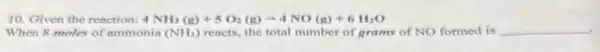 10. Given the reaction: 4NH_(3)(g)+5O_(2)(g)arrow 4NO(g)+6H_(2)O
When 8 moles of ammonia (NH_(3)) reacts, the total number of grams of NO formed is __