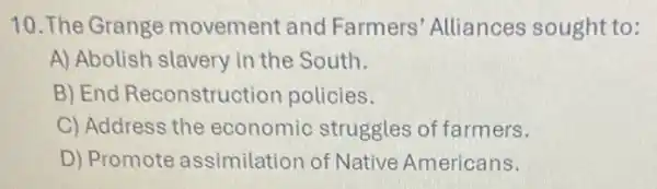 10. The Grange movement and Farmers' Alliances sought to:
A) Abolish slavery in the South.
B) End Reconstruction policies.
C) Address the economic struggles of farmers.
D) Promote assimilation of Native Americans.