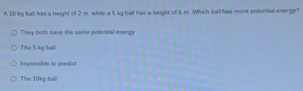 A 10 kg ball has a height of 2 m, while a 5 kg ball has a height of 5 m. Which ball has more potential energy?
They both have the same potential energy
The 5 kg ball
Impossible to predict
The 10kg ball