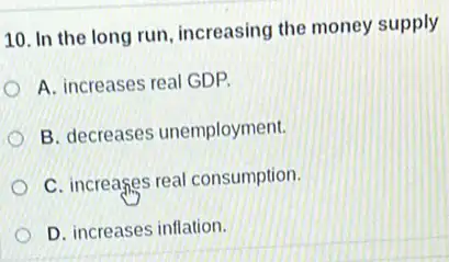 10. In the long run, increasing the money supply
A. increases real GDP.
B. decreases unemployment.
C. increases real consumption.
D. increases inflation.