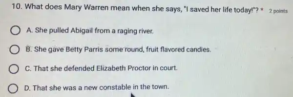 10. What does Mary Warren mean when she says,"I saved her life today!"? 2 points
A. She pulled Abigail from a raging river.
B. She gave Betty Parris some found fruit flavored candies.
C. That she defended Elizabeth Proctor in court.
D. That she was a new constable in the town.