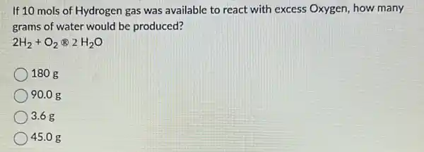 If 10 mols of Hydrogen gas was available to react with excess Oxygen, how many
grams of water would be produced?
2H_(2)+O_(2)otimes 2H_(2)O
180 g
90.0 g
3.6 g
45.0 g