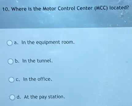 10. Where is the Motor Control Center (MCC)located?
a. In the equipment room.
b. In the tunnel.
c. In the office.
d. At the pay station.