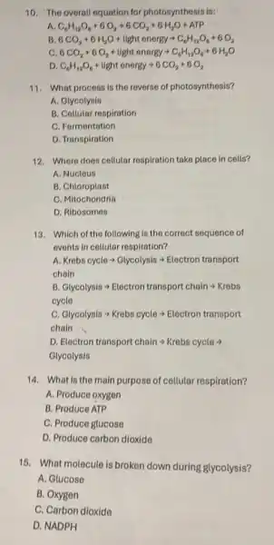 10. The overall equation for photosynthesis is:
A C_(6)H_(12)O_(6)+6O_(2)arrow 6CO_(2)+6H_(2)O+ATP
B 6CO_(2)+6H_(2)O+light energyarrow C_(6)H_(12)O_(6)+6O_(2)
c 6CO_(2)+6O_(2)+light energyarrow C_(6)H_(12)O_(6)+6H_(2)O
D C_(6)H_(12)O_(6)+light energyarrow 6CO_(2)+6O_(2)
11. What process is the reverse of photosynthesis?
A. Glycolysis
B. Collular respiration
C. Fermentation
D. Transpiration
12. Where does cellutar respiration take place in cells?
A. Nucleus
B. Chloroplast
C. Mitochondria
D. Ribosomes
13. Which of the following is the correct sequence of
events in cellular respiration?
A Krebs cyclearrow Glycolysisarrow Electron transport
chain
B Glycolysisarrow Electron transport chainarrow Krebs
cycle
c Glycolysisarrow Krebs cyclearrow Electron transport
chain
D. Electron transport chainarrow Krebs cyclearrow 
Glycolysis
14. What is the main purpose of cellular respiration?
A. Produce oxygen
B. Produce ATP
C. Produce glucose
D. Produce carbon dioxide
15. What molecule is broken down during glycolysis?
A. Glucose
B. Oxygen
C. Carbon dioxide
D. NADPH