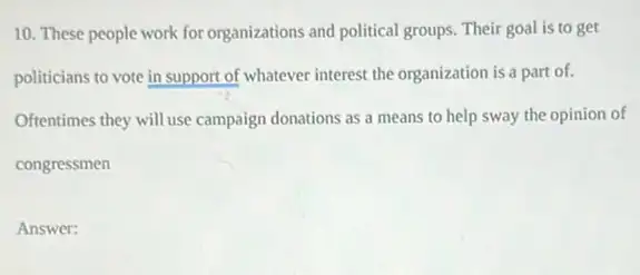 10. These people work for organizations and political groups. Their goal is to get
politicians to vote in support of whatever interest the organization is a part of.
Oftentimes they will use campaign donations as a means to help sway the opinion of
congressmen
Answer: