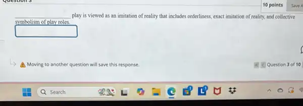 10 points
__ play is viewed as an imitation of reality that includes orderliness, exact imitation of reality, and collective
symbolism of play roles.
square 
A Moving to ar another question will save this response.
c. Question 3 of 10