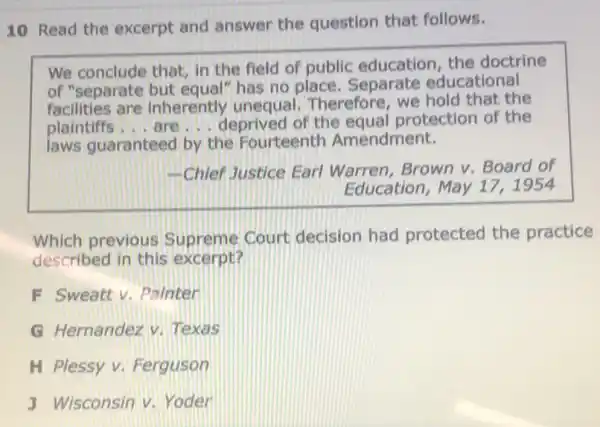 10 Read the excerpt and answer the question that follows.
We conclude that, in the field of public education, the doctrine
of "separate but equal"has no place Separate educational
facilities are inherently unequal.Therefore, we hold that the
plaintiffs... are __ deprived of the equal protection of the
laws guaranteed by the Fourteenth Amendment.
-Chief Justice Earl Warren, Brown v Board of
Education, May 17,1954
Which previous Supreme Court decision had protected the practice
described in this excerpt?
F Sweattv Painter
G Hernandez V.Texas
H Plessy v Ferguson
J Wisconsin v. Yoder