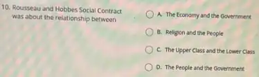 10. Rousseau and Hobbes Social Contract
was about the relationship between
A. The Economy and the Government
B. Religion and the People
C. The Upper Class and the Lower Class
D. The People and the Government