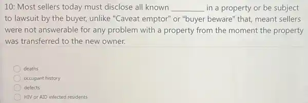 10: Most sellers today must disclose all known __ in a property or be subject
to lawsuit by the buyer, unlike "Caveat emptor" or "buyer beware" that,meant sellers
were not answerable for any problem with a property from the moment the property
was transferred to the new owner.
deaths
occupant history
defects
HIV or AID infected residents