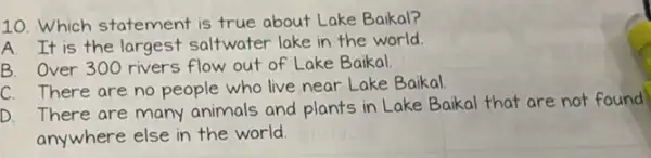 10. Which statement is true about Lake Baikal?
A. It is the largest saltwater lake in the world.
B. Over 300 rivers flow out of Lake Baikal
C. There are no people who live near Lake Baikal.
D. There are many animals and plants in Lake Baikal that are not found
anywhere else in the world