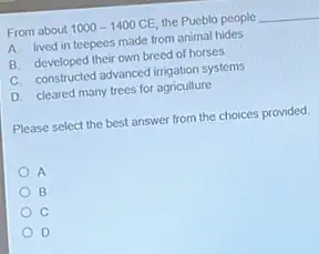 From about 1000-1400CE the Pueblo people __
A. lived in teepees made from animal hides
B. developed their own breed of horses
C. constructed advanced irrigation systems
D. cleared many trees for agriculture
Please select the best answer from the choices provided
A
B
C
D