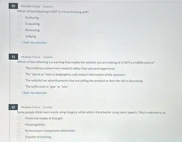 10
11
Multiple Choice 3 points
Which of the following is a warning that maybe the website you are looking at is NOT a credible source?
The evidence comes from research rather than personal experience
The "about us" links to biographies and contact information of the sponsors
The website has advertisements that are selling the product or item the site is discussing
The suffix ends in "gov" or".edu"
Clear my selection
12
Multiple Choice 3 points
Which of the following is NOT acritical thinking skill?
Analyzing
Evaluating
Reasoning
Judging
Clear my selection
Multiple Choice 3 points
Some people think more easily using imagery, while others think better using silent speech. This is referred to as
Preferred modes of thought
Metacognition
Performance-competence distinction
Transfer of training