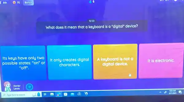 10/20
What does it mean that a keyboard is a "digital" device?
Its keys have only two
possible states. "on" or
"off".
It only creates digital
characters.
A keyboard is not
digital device.
It is electronic.