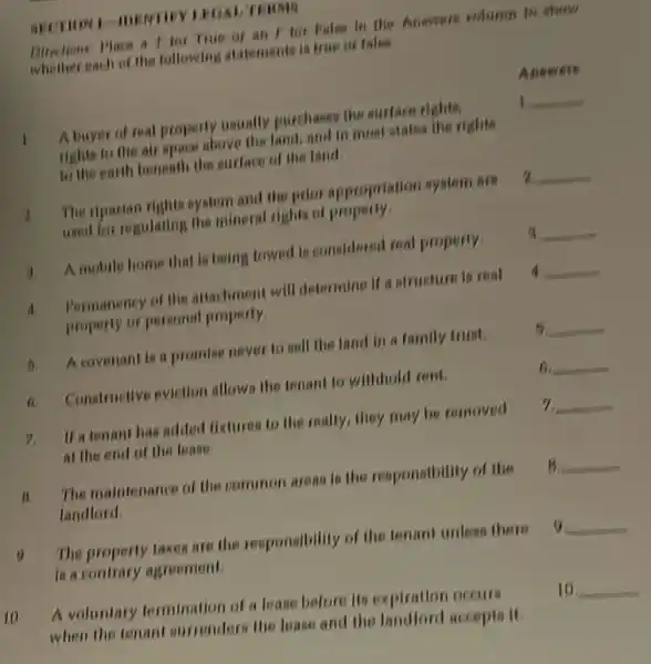 10
LEGAL TERMO
Birections Mace a I for True or an I for Palao in the Answers eduron to show
whether each of the following atatemente is true or false
Answers
A buyer of real property usually purchases the surface rights,	1 __
rights to the air space above the land.and in most otates the rights
to the earth beneath the surface of the land.
1 The riparian rights system and the prior appropriation system are 2 __
used for regulating the mineral rights of property.
A. A mobile home that la being towed is considered real property. a __
Permanency of the attachment will determine if a structure in real 4 __
property or personal property.
5.A covenant is a promise never to sell the land in a family trust. 6 __
Constructive evietion allows the tenant to withhold rent.	__
7. If a tenant has added fixtures to the really,they may be removed 7 __
at the end of the lease.
B.
The maintenance of the common areas is the responsibility of the B. __
landlord.
0
The property taxes are the responsibility of the tenant unless there __ 9
Is a contrary agreement.
A voluntary termination of a lease before He expiration occurs 10 __
when the tenant surrenders the lease and the landlord accepts it.