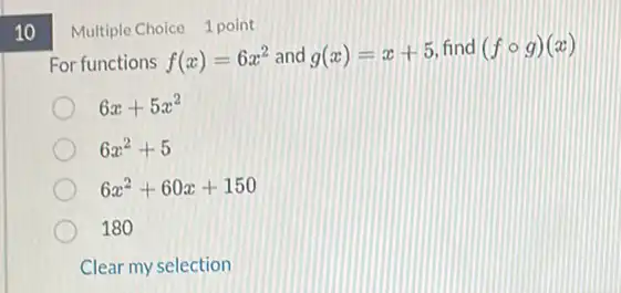 10
Multiple Choice 1 point
For functions f(x)=6x^2 and g(x)=x+5 find (fcirc g)(x)
6x+5x^2
6x^2+5
6x^2+60x+150
180
Clear my selection