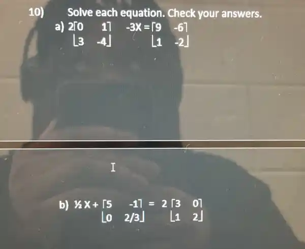 10)
Solve each equation.. Check your answers.
a)
2[0 1] [3 -4] -3X=[} 9&-6 [1&-2 ]
I
b
1/2X+[5 -1]=2[3 0] [0 2/3] [1 2]