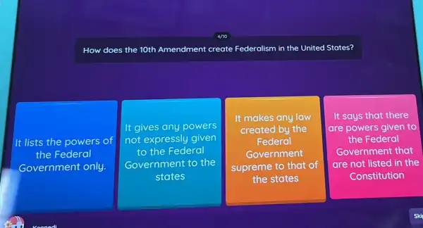 How does the 10th Amendment create Federalism in the United States?
It lists the powers of
the Federal
Government only.
square 
It gives any powers
not expressly given
to the Federal
Government to the
square 
It makes any law
created by the
Federal
Government
supreme to that of
It says that there
are powers given to
the Federal
Government that
are not listed in the
Constitution