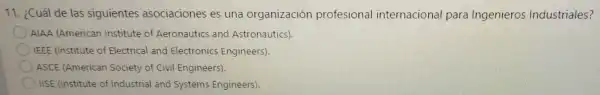 11. ¿Cuál de las siguientes asociaciones es una organización profesional internacional para Ingenieros Industriales?
AIAA (American Institute of Aeronautics and Astronautics).
IEEE (Institute of Electrical and Electronics Engineers).
ASCE (American Society of Civil Engineers).
IISE (Institute of Industrial and Systems Engineers).