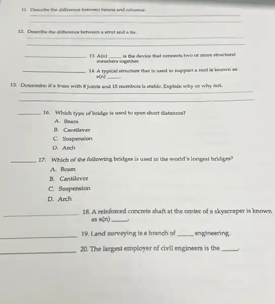 11. Describe the difference between beams and columns.
__
12. Describe the difference between a strut and a tie.
__
__ 13. A(n) __ is the device that connects two or more structural
members together.
__ 14. A typical structure that is used to support a roof is known as
a(n) __
15. Determine if a truss with 8 joints and 15 members is stable. Explain why or why not.
__
__ 16. Which type of bridge is used to span short distances?
A. Beam
B. Cantilever
C. Suspension
D. Arch
__ 17. Which of the following bridges is used in the world's longest bridges?
A. Bcam
B. Cantilever
C. Suspension
D. Arch
__ 18. A reinforced concrete shaft at the center of a skyscraper is known
as a(n) __
__ 19. Land surveying is a branch of __ engineering.
__ 20. The largest employer of civil engineers is the __