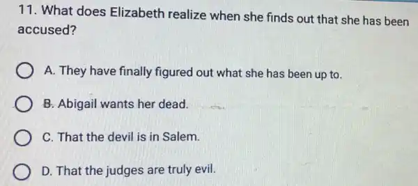 11. What does Elizabeth realize when she finds out that she has been
accused?
A. They have finally figured out what she has been up to.
B: Abigail wants her dead.
C. That the devil is in Salem.
D. That the judges are truly evil.