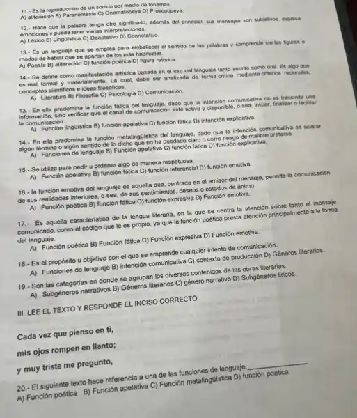 11.- Es la reproducción de un sonido por medio de fonemas.
A) aliteración B) Paranomasia C)Onomatopeya D) Prosopopeya.
12.- Hace que la palabra tenga oto significado, además del principal, sus mensajes son subjetivos, expresa
emociones y puede tener varias interpretaciones.
A) Léxico B) Ling0/stica C) Denotativo D) Connotativo
13.- Es un lenguaje que se emplea para embellecer el sentido de las palabras y comprende ciertas figuras o
modos de hablar que se apartan de los más habituales.
A) Poesia B) aliteración C) función poética D)figura retorica.
14.- Se define como manifestación artistica basada en el uso del lenguaje tanto escrito como oral Es algo que
es real, formal y materialmente. La cual, debe ser analizada de forma critica mediante criterios racionales.
conceptos cientificos e ideas filosóficas.
A) Literatura B) Filosofla C) Psicologia D) Comunicación
13.- En ella predomina la función fatica del lenguaje, dado que la intención comunicativa no es transmitir una
información, sino verificar que el canal de comunicación esté activo y disponible, o sea iniciar, finalizar o facilitar
la comunicación.
A) Función lingGistica B) función apelativa C) función fática D)intención explicativa.
14.- En ella predomina la función metalingGistica del lenguaje, dado que la intención comunicativa es aclarar
algún término o algủn sentido de lo dicho que no ha quedado claro o corre riesgo de malinterpretarse.
A) Funciones de lenguaje B)Función apelativa C) función fatica D) función explicativa.
15.- Se utiliza para pedir u ordenar algo de manera respetuosa.
A) Función apelativa B)función fática C) función referencial D) función emotiva.
16.- la función emotiva del lenguaje es aquella que, centrada en el emisor del mensaje, permite la comunicación
de sus realidades interiores , o sea, de sus sentimientos, deseos o estados de ánimo.
A) Función poética B)función fática C) función expresiva D) Función emotiva.
17.- Es aquella característica de la lengua literaria en la que se centra la atención sobre tanto el mensaje
comunicado, como el código que le es propio ya que la función poética presta atención principalmente a la forma
del lenguaje.
A) Función poética B) Función fática C) Función expresiva D) Función emotiva.
18.- Es el propósito u objetivo con el que se emprende cualquier intento de comunicación.
A) Funciones de lenguaje B) intención comunicativa C)contexto de producción D)Géneros literarios.
19.- Son las categorias en donde se agrupan los diversos contenidos de las obras literarias.
A) Subgéneros narrativos B)Géneros literarios C) género narrativo D) Subgéneros liricos.
III. LEE EL TEXTO Y RESPONDE EL INCISO CORRECTO
Cada vez que pienso en ti,
mis ojos rompen en llanto;
y muy triste me pregunto,
20.- El siguiente texto hace referencia a una de las funciones de lenguaje:
__
A) Función poética B)Función apelativa C) Función metaling(listica D) función poética