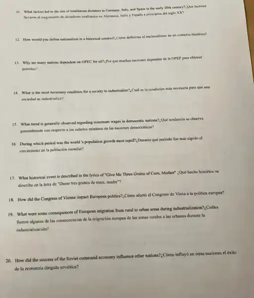 11. What factors led to the rise of totalitarian dictators in Germany.Italy, and Spain in the early 20th century?:Que factores
Nevarun al surpimiento de dictadores toalitarios en Alemania Italia y España a principios del siglo XX?
12. How would you define nationalism in a historical contex	definirias el
nacionalismo en un contexto histórico?
13. Why are many nations dependent on OPEC
for oil?¿Por que muchas naciones dependen de
la OPEP para obtener
potróleo?
14. What is the most necessary condition for a society to industrializ e? ¿Cuál
es la condición más necesaria para que una
sociedad se industrialice?
15. What trend is generally observed regarding minimum wages in democratic nations?:Qué tendencia se observa
generalmente con respecto a los salarios minimos en las naciones democráticas?
16. During which period was the world's population growth most rapid?:Durante qué período fue más rápido el
crecimiento de la población mundial?
17. What historical event is described in the lyrics of "Give Me Three Grains of Corn, Mother"¿Qué hecho histórico se
describe cn la letra de "Dame tres grunos de maiz, madre"?
18. How did the Congress of Vienna impact European politics?:Cómo afecto el Congreso de Viena a la política curopea?
19. What were some consequences of European migration from rural to urban areas during industrialization?",Cuiles
fueron algunas de las consecuencias de la migración europea de las zonas rurales a las urbanas durante la
industrialización?
20. How did the success of the Soviet command economy influence otber nations?:Cómo influyō en otras naciones el éxito
de la economia dirigida soviética?