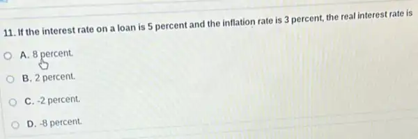 11. If the interest rate on a loan is 5 percent and the inflation rate is 3 percent, the real interest rate is
A. 8 percent.
B. 2 percent.
C. -2 percent.
D. -8 percent.D. -8