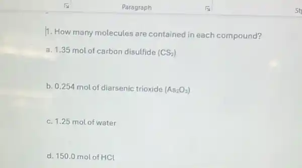 11. How many molecules are contained in each compound?
a. 1.35 mol of carbon disulfide (CS_(2))
b. 0.254 mol of diarsenic trioxide (As_(2)O_(3))
c. 1.25 mol of water
d. 150.0 mol of HCl