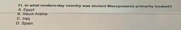 11. In what modern-day country was ancient Mesopotamia primarily located?
A. Egypt
B. Saudi Arabia
C. Iraq
D. Spain