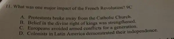 11. What was one major impact of the French Revolution? 9C
A. Protestants broke away from the Catholic Church.
B. Belief in the divine right of kings was strengthened.
C. Europeans avoided armed conflicts for a generation.
D. Colonists in Latin America demonstrated their independence.