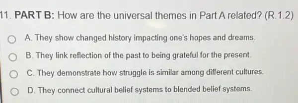 11. PART B: How are the universal themes in Part A related? (R.1.2)
A. They show changed history impacting one's hopes and dreams.
B. They link reflection of the past to being grateful for the present.
C. They demonstrate how struggle is similar among different cultures.
D. They connect cultural belief systems to blended belief systems.