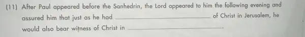 (11) After Paul appeared before the Sanhedrin, the Lord appeared to him the following evening and
assured him that just as he had __ of Christ in Jerusalem , he
would also bear witness of Christ in
__