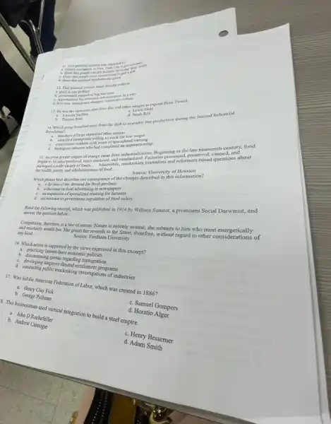 11. This political cartoon was intended to
A. show that people can got wealthy by using job
12. This political cartoon most directly reflects
culture
13. He was the cartoonist who drew this and other images to expose Boss Tweed.
b. Thomas Nast
d. Jacob Riis
14. Which group benefited most from the shift to assembly line production during the Second Industrial
Revolution?
a. unskilled immigrants willing to work for low wages
C. experienced workers with years of specialized training
d. immigrant laborers who had completed an apprenticeship
15. An even greater engine of change came from industrializa fion. Beginning in the late nineteenth century, food
began to be mass produced, mass marketed, and standardized. Factories processed, preserved,questions a
packaged a wide variety of foods. __
Membuhili, muscraking/journalists and reformers raised questions about
the health, purity, and wholesomeness of food __
Source: University of Houston
Which phrase best describes one consequence of the changes described in this information?
a. a decline of the demand for fresh
C. an expansion of 'specialized training for farmers
d. an increase in government regulation of food safety
Read the following except which was published in 1914 by William Sumner,a prominent Social Darwinist,and
answer the question below.
Competition, therefore, is a law of nature. Nature is entirely neutral; she submits to him who most energetically
assails her. She grants her rewards to the fittest, therefore,without regard to other considerations of any kind.
Source: Fordham University
16. Which action is supported by the views expressed in this excerpt?
a. practicing laisser-faire economic
C. descriptinuing gustar-regarding immigration
C. developing taxpayer
muckraking investigations of industries
17. Who led the American Federation of Labor, which was created in 1886?
a. Henry Clay Fick
b. George Pullman
8. This businessman used vertical integration to build a steel empire.
C. Samuel Gompers
a. John D Rockefeller
d. Horatio
b. Andrew
C. Henry Bessemer
d. Adam Smith