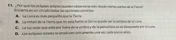 11. ¿Por qué los eclipses solares pueden observarse solo desde ciertas partes de la Tierra?
Encierra en un circulo todas las opciones correctas.
A. La Lunaes más pequeña que la Tierra.
B. La mitad de la Tierra que no está frente al Sol no puede ver la sombra de la Luna.
C. Laluz solar que está por fuera de la umbra y de la penumbra no es bloqueada por la Luna.
D. Los eclipses solares se producen únicamente una vez cada pocos años.