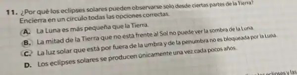 11. ¿Porqué los eclipses solares pueden observarse solo desde ciertas partes de la Tierra?
Encierraen un circulo todas las opciones correctas.
A.La Luna es más pequeña que la Tierra.
B. Lamitad de la Tierra que no está frente al Sol no puede ver la sombrade la Luna.
C. Laluz solar que está por fuera de la umbray de la penumbra no es bloqueada porla Luna.
D. Los eclipses solares se producen unicamente una vez cada pocos años.